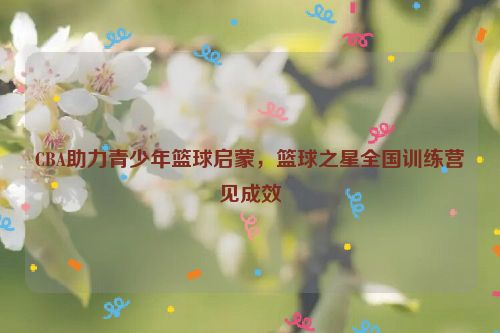 CBA助力青少年篮球启蒙，篮球之星全国训练营见成效