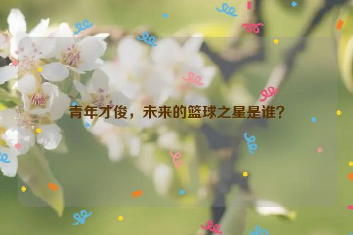 青年才俊，未来的篮球之星是谁？